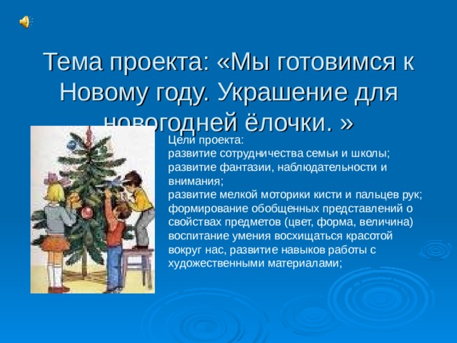 Тема проекта: «Мы готовимся к Новому году. Украшение для новогодней ёлочки. » Цели проекта: развитие сотрудничества семьи и школы; развитие фантазии, наблюдательности и внимания; развитие мелкой моторики кисти и пальцев рук; формирование обобщенных представлений о свойствах предметов (цвет, форма, величина) воспитание умения восхищаться красотой вокруг нас, развитие навыков работы с художественными материалами;  