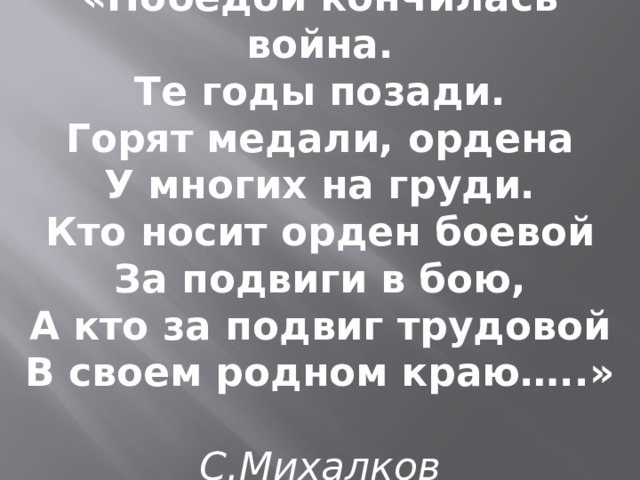 «Победой кончилась война.  Те годы позади.  Горят медали, ордена  У многих на груди. Кто носит орден боевой  За подвиги в бою,  А кто за подвиг трудовой  В своем родном краю…..»   С.Михалков 