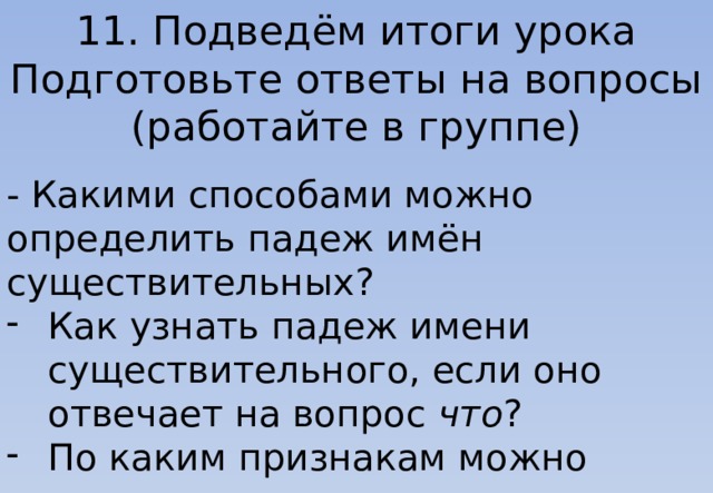 11. Подведём итоги урока Подготовьте ответы на вопросы (работайте в группе) - Какими способами можно определить падеж имён существительных? Как узнать падеж имени существительного, если оно отвечает на вопрос что ? По каким признакам можно узнать имя существительное в родительном падеже? 