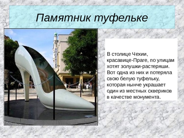 Памятник туфельке   В столице Чехии, красавице-Праге, по улицам хотят золушки-растеряши. Вот одна из них и потеряла свою белую туфельку, которая нынче украшает один из местных сквериков в качестве монумента.  