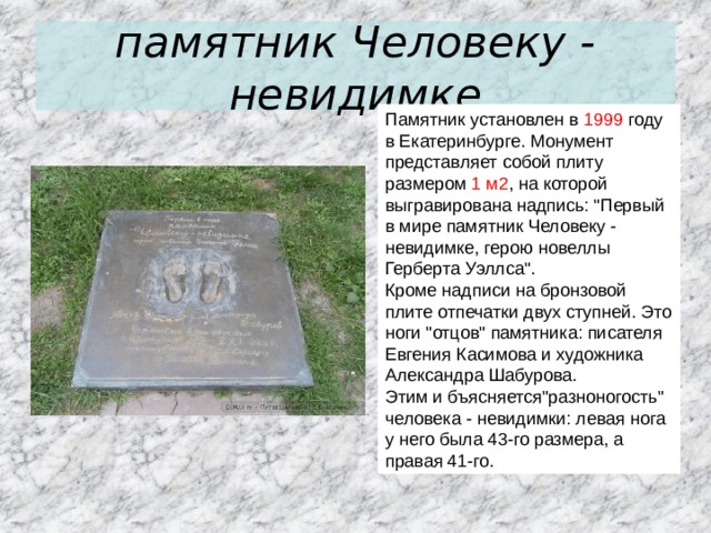 памятник Человеку - невидимке Памятник установлен в 1999 году в Екатеринбурге. Монумент представляет собой плиту размером 1 м2 , на которой выгравирована надпись: 