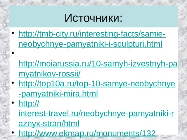Источники: http://tmb-city.ru/interesting-facts/samie-neobychnye-pamyatniki-i-sculpturi.html  http://moiarussia.ru/10-samyh-izvestnyh-pamyatnikov-rossii/ http://top10a.ru/top-10-samye-neobychnye-pamyatniki-mira.html http:// interest-travel.ru/neobychnye-pamyatniki-raznyx-stran/html http://www.ekmap.ru/monuments/132  