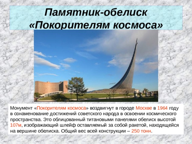 Памятник-обелиск «Покорителям космоса» Монумент « Покорителям космоса » воздвигнут в городе Москве в  1964  году в ознаменование достижений советского народа в освоении космического пространства. Это облицованный титановыми панелями обелиск высотой 107м , изображающий шлейф оставляемый за собой ракетой, находящейся на вершине обелиска. Общий вес всей конструкции – 250 тонн .  
