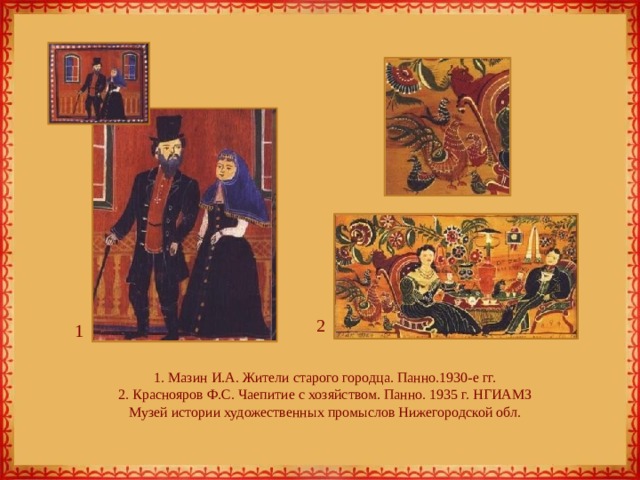 2 1 1. Мазин И.А. Жители старого городца. Панно.1930-е гг.  2. Краснояров Ф.С. Чаепитие с хозяйством. Панно. 1935 г. НГИАМЗ  Музей истории художественных промыслов Нижегородской обл. 