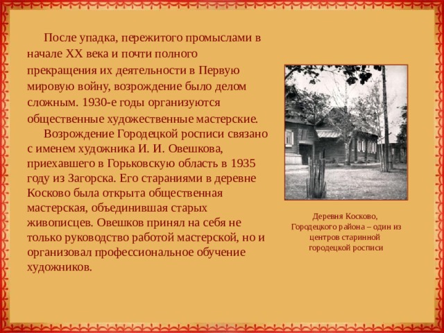 После упадка, пережитого промыслами в начале XX века и почти полного прекращения их деятельности в Первую мировую войну, возрождение было делом сложным. 1930-е годы организуются общественные художественные мастерские. Возрождение Городецкой росписи связано с именем художника И. И. Овешкова, приехавшего в Горьковскую область в 1935 году из Загорска. Его стараниями в деревне Косково была открыта общественная мастерская, объединившая старых живописцев. Овешков принял на себя не только руководство работой мастерской, но и организовал профессиональное обучение художников. Деревня Косково,  Городецкого района – один из центров старинной  городецкой росписи 