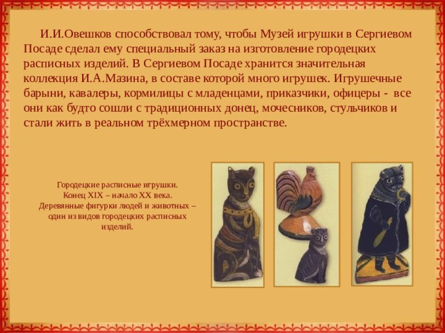 И.И.Овешков способствовал тому, чтобы Музей игрушки в Сергиевом Посаде сделал ему специальный заказ на изготовление городецких расписных изделий. В Сергиевом Посаде хранится значительная коллекция И.А.Мазина, в составе которой много игрушек. Игрушечные барыни, кавалеры, кормилицы с младенцами, приказчики, офицеры - все они как будто сошли с традиционных донец, мочесников, стульчиков и стали жить в реальном трёхмерном пространстве. Городецкие расписные игрушки.  Конец XIX – начало XX века.  Деревянные фигурки людей и животных – один из видов городецких расписных изделий. 