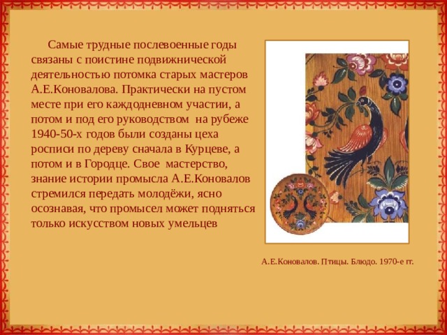 Самые трудные послевоенные годы связаны с поистине подвижнической деятельностью потомка старых мастеров А.Е.Коновалова. Практически на пустом месте при его каждодневном участии, а потом и под его руководством на рубеже 1940-50-х годов были созданы цеха росписи по дереву сначала в Курцеве, а потом и в Городце. Свое мастерство, знание истории промысла А.Е.Коновалов стремился передать молодёжи, ясно осознавая, что промысел может подняться только искусством новых умельцев А.Е.Коновалов. Птицы. Блюдо. 1970-е гг. 