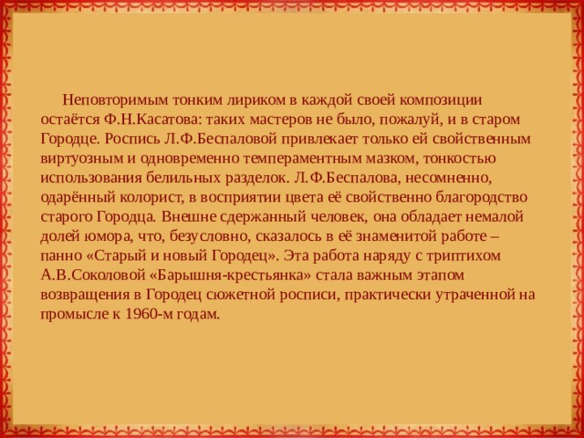 Неповторимым тонким лириком в каждой своей композиции остаётся Ф.Н.Касатова: таких мастеров не было, пожалуй, и в старом Городце. Роспись Л.Ф.Беспаловой привлекает только ей свойственным виртуозным и одновременно темпераментным мазком, тонкостью использования белильных разделок. Л.Ф.Беспалова, несомненно, одарённый колорист, в восприятии цвета её свойственно благородство старого Городца. Внешне сдержанный человек, она обладает немалой долей юмора, что, безусловно, сказалось в её знаменитой работе – панно «Старый и новый Городец». Эта работа наряду с триптихом А.В.Соколовой «Барышня-крестьянка» стала важным этапом возвращения в Городец сюжетной росписи, практически утраченной на промысле к 1960-м годам. 