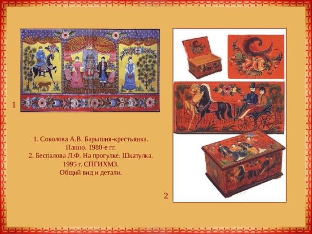 1 1. Соколова А.В. Барышня-крестьянка. Панно. 1980-е гг.  2. Беспалова Л.Ф. На прогулке. Шкатулка. 1995 г. СПГИХМЗ.  Общий вид и детали. 2 