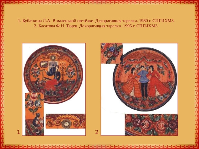 1. Кубаткина Л.А. В маленькой светёлке. Декоративная тарелка. 1980 г. СПГИХМЗ.  2. Касатова Ф.Н. Танец. Декоративная тарелка. 1995 г. СПГИХМЗ. 1 2 