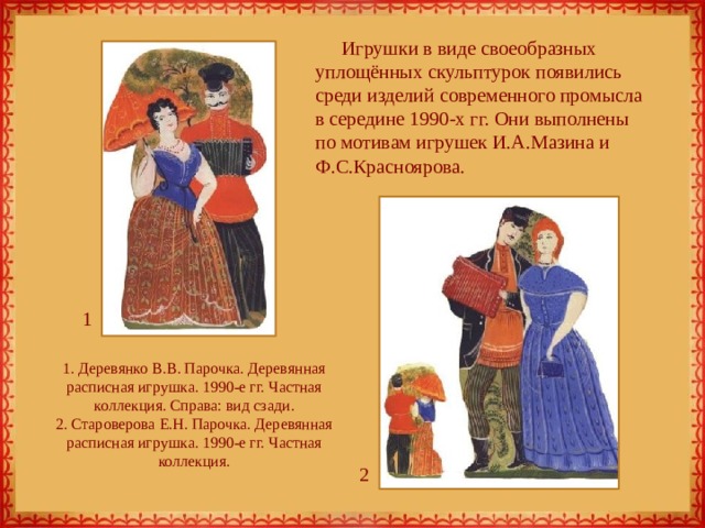 Игрушки в виде своеобразных уплощённых скульптурок появились среди изделий современного промысла в середине 1990-х гг. Они выполнены по мотивам игрушек И.А.Мазина и Ф.С.Красноярова. 1 1. Деревянко В.В. Парочка. Деревянная расписная игрушка. 1990-е гг. Частная коллекция. Справа: вид сзади.  2. Староверова Е.Н. Парочка. Деревянная расписная игрушка. 1990-е гг. Частная коллекция. 2 
