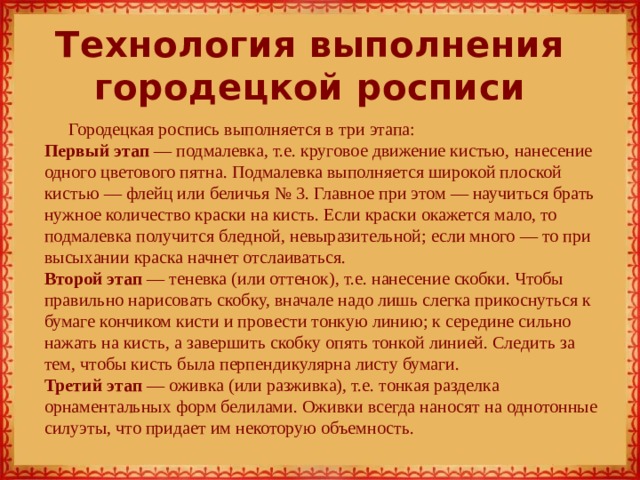 Технология выполнения городецкой росписи Городецкая роспись выполняется в три этапа:  Первый этап — подмалевка, т.е. круговое движение кистью, нанесение одного цветового пятна. Подмалевка выполняется широкой плоской кистью — флейц или беличья № 3. Главное при этом — научиться брать нужное количество краски на кисть. Если краски окажется мало, то подмалевка получится бледной, невыразительной; если много — то при высыхании краска начнет отслаиваться.  Второй этап — теневка (или оттенок), т.е. нанесение скобки. Чтобы правильно нарисовать скобку, вначале надо лишь слегка прикоснуться к бумаге кончиком кисти и провести тонкую линию; к середине сильно нажать на кисть, а завершить скобку опять тонкой линией. Следить за тем, чтобы кисть была перпендикулярна листу бумаги.  Третий этап — оживка (или разживка), т.е. тонкая разделка орнаментальных форм белилами. Оживки всегда наносят на однотонные силуэты, что придает им некоторую объемность.   