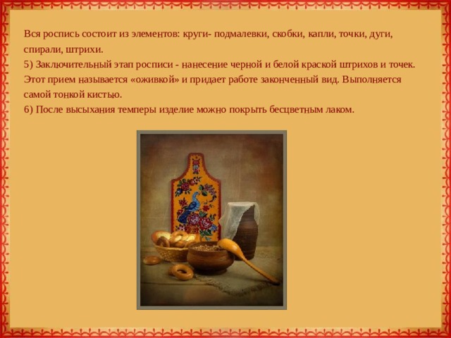  Вся роспись состоит из элементов: круги- подмалевки, скобки, капли, точки, дуги, спирали, штрихи.  5) Заключительный этап росписи - нанесение черной и белой краской штрихов и точек. Этот прием называется «оживкой» и придает работе законченный вид. Выполняется самой тонкой кистью.  6) После высыхания темперы изделие можно покрыть бесцветным лаком.    