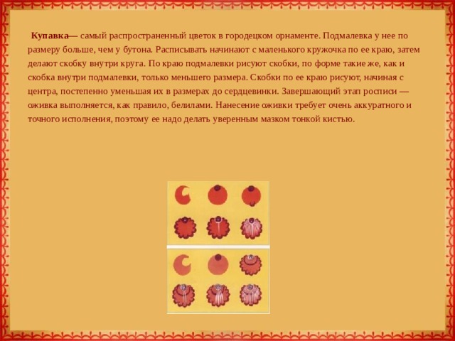  Купавка — самый распространенный цветок в городецком орнаменте. Подмалевка у нее по размеру больше, чем у бутона. Расписывать начинают с маленького кружочка по ее краю, затем делают скобку внутри круга. По краю подмалевки рисуют скобки, по форме такие же, как и скобка внутри подмалевки, только меньшего размера. Скобки по ее краю рисуют, начиная с центра, постепенно уменьшая их в размерах до сердцевинки. Завершающий этап росписи — оживка выполняется, как правило, белилами. Нанесение оживки требует очень аккуратного и точного исполнения, поэтому ее надо делать уверенным мазком тонкой кистью.          