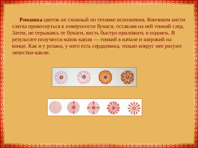 Ромашка цветок не сложный по технике исполнения. Кончиком кисти слегка прикоснуться к поверхности бумаги, оставляя на ней тонкий след. Затем, не отрываясь от бумаги, кисть быстро приложить и поднять. В результате получится мазок-капля — тонкий в начале и широкий на конце. Как и у розана, у него есть сердцевина, только вокруг нее рисуют лепестки-капли. 