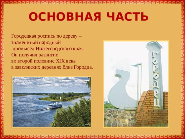 ОСНОВНАЯ ЧАСТЬ   Городецкая роспись по дереву – знаменитый народный  промысел Нижегородского края. Он получил развитие во второй половине XIX века в заволжских деревнях близ Городца. 
