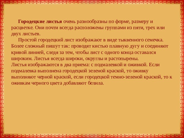 Городецкие листья очень разнообразны по форме, размеру и расцветке. Они почти всегда расположены группами из пяти, трех или двух листьев. Простой городецкий лист изображают в виде тыквенного семечка. Более сложный пишут так: проводят кистью плавную дугу и соединяют кривой линией, следя за тем, чтобы лист с одного конца оставался широким. Листья всегда широки, округлы и растопырены.  Листья изображаются в два приема: с подмалевкой и оживкой. Если подмалевка выполнена городецкой зеленой краской, то оживку выполняют черной краской, если городецкой темно-зеленой краской, то к оживкам черного цвета добавляют белила. 