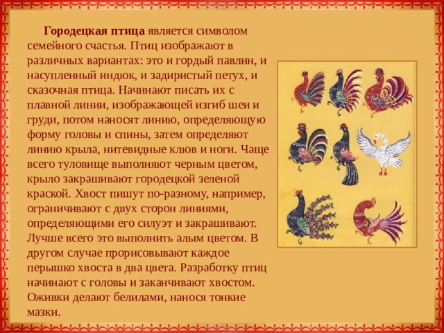 Городецкая птица является символом семейного счастья. Птиц изображают в различных вариантах: это и гордый павлин, и насупленный индюк, и задиристый петух, и сказочная птица. Начинают писать их с плавной линии, изображающей изгиб шеи и груди, потом наносят линию, определяющую форму головы и спины, затем определяют линию крыла, нитевидные клюв и ноги. Чаще всего туловище выполняют черным цветом, крыло закрашивают городецкой зеленой краской. Хвост пишут по-разному, например, ограничивают с двух сторон линиями, определяющими его силуэт и закрашивают. Лучше всего это выполнить алым цветом. В другом случае прорисовывают каждое перышко хвоста в два цвета. Разработку птиц начинают с головы и заканчивают хвостом. Оживки делают белилами, нанося тонкие мазки. 