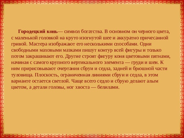 Городецкий конь — символ богатства. В основном он черного цвета, с маленькой головкой на круто изогнутой шее и аккуратно причесанной гривой. Мастера изображают его несколькими способами. Одни свободными маховыми мазками пишут контур всей фигуры и только потом закрашивают его. Другие строят фигуру коня цветовыми пятнами, начиная с самого крупного вертикального элемента — груди и шеи. К ним пририсовывают очертания сбруи и седла, задней и брюшной части туловища. Плоскость, ограниченная линиями сбруи и седла, в этом варианте остается светлой. Чаще всего седло и сбрую делают алым цветом, а детали головы, ног хвоста — белилами. 