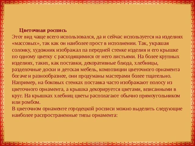 Цветочная роспись  Этот вид чаще всего использовался, да и сейчас используется на изделиях «массовых», так как он наиболее прост в исполнении. Так, украшая солонку, художник изображал па передней стенке изделия и его крышке по одному цветку с расходящимися от него листьями. На более крупных изделиях, таких, как поставки, декоративные блюда, хлебницы, разделочные доски и детская мебель, композиции цветочного орнамента богаче и разнообразнее, они продуманы мастерами более тщательно. Например, на боковых стенках поставка часто изображают полосу из цветочного орнамента, а крышка декорируется цветами, вписанными в круг. На крышках хлебниц цветы располагают обычно прямоугольником или ромбом.  В цветочном орнаменте городецкой росписи можно выделить следующие наиболее распространенные типы орнамента: 