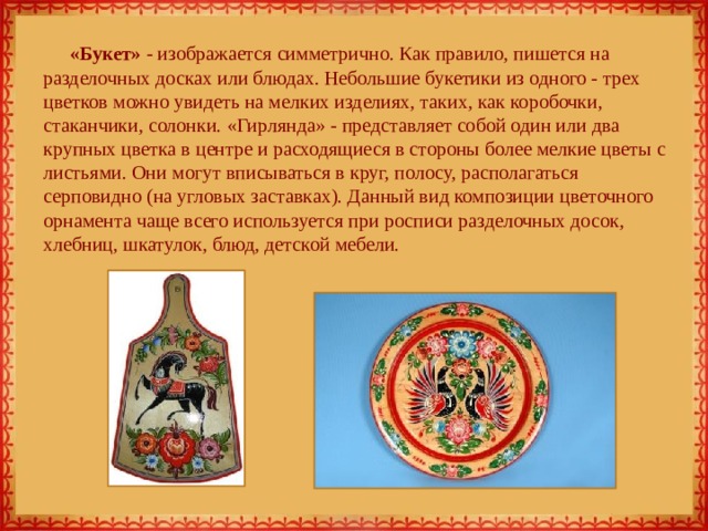 «Букет» - изображается симметрично. Как правило, пишется на разделочных досках или блюдах. Небольшие букетики из одного - трех цветков можно увидеть на мелких изделиях, таких, как коробочки, стаканчики, солонки. «Гирлянда» - представляет собой один или два крупных цветка в центре и расходящиеся в стороны более мелкие цветы с листьями. Они могут вписываться в круг, полосу, располагаться серповидно (на угловых заставках). Данный вид композиции цветочного орнамента чаще всего используется при росписи разделочных досок, хлебниц, шкатулок, блюд, детской мебели. 