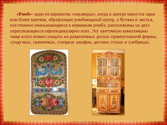 «Ромб»- один из вариантов «гирлянды», когда в центре пишутся один или более цветков, образующие ромбовидный центр, а бутоны и листья, постепенно уменьшающиеся к вершинам ромба, расположены на двух пересекающихся перпендикулярно осях. Эту цветочную композицию чаще всего можно увидеть на разделочных досках прямоугольной формы, сундучках, скамеечках, створках шкафов, детских столах и хлебницах.   