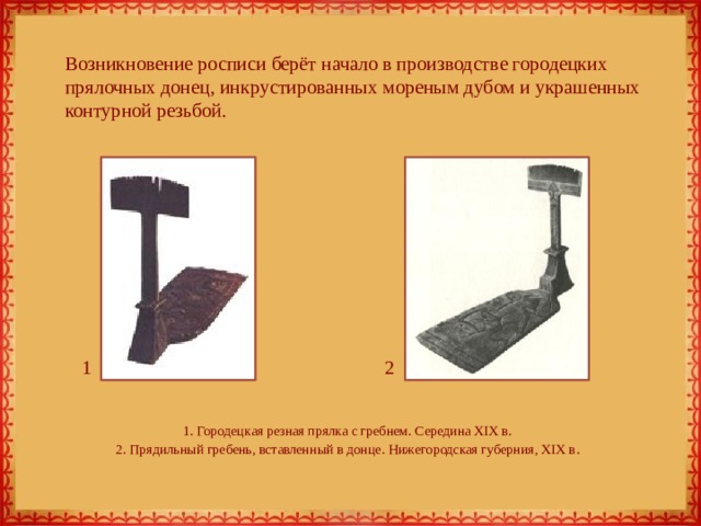 Возникновение росписи берёт начало в производстве городецких прялочных донец, инкрустированных мореным дубом и украшенных контурной резьбой. 1 2 1. Городецкая резная прялка с гребнем. Середина XIX в.  2. Прядильный гребень, вставленный в донце. Нижегородская губерния, XIX в . 
