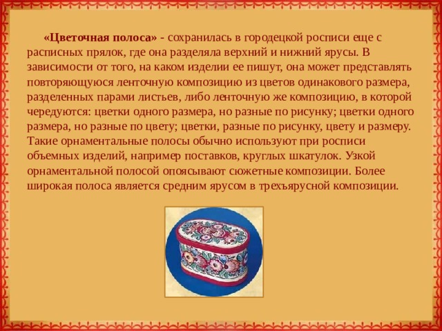 «Цветочная полоса» - сохранилась в городецкой росписи еще с расписных прялок, где она разделяла верхний и нижний ярусы. В зависимости от того, на каком изделии ее пишут, она может представлять повторяющуюся ленточную композицию из цветов одинакового размера, разделенных парами листьев, либо ленточную же композицию, в которой чередуются: цветки одного размера, но разные по рисунку; цветки одного размера, но разные по цвету; цветки, разные по рисунку, цвету и размеру. Такие орнаментальные полосы обычно используют при росписи объемных изделий, например поставков, круглых шкатулок. Узкой орнаментальной полосой опоясывают сюжетные композиции. Более широкая полоса является средним ярусом в трехъярусной композиции. 
