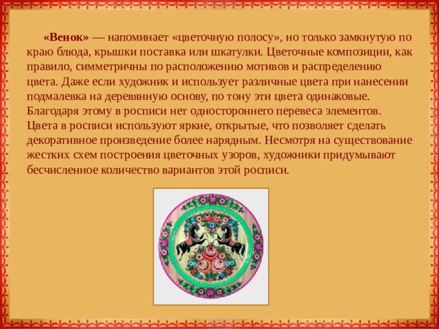 «Венок» — напоминает «цветочную полосу», но только замкнутую по краю блюда, крышки поставка или шкатулки. Цветочные композиции, как правило, симметричны по расположению мотивов и распределению цвета. Даже если художник и использует различные цвета при нанесении подмалевка на деревянную основу, по тону эти цвета одинаковые. Благодаря этому в росписи нет одностороннего перевеса элементов. Цвета в росписи используют яркие, открытые, что позволяет сделать декоративное произведение более нарядным. Несмотря на существование жестких схем построения цветочных узоров, художники придумывают бесчисленное количество вариантов этой росписи. 
