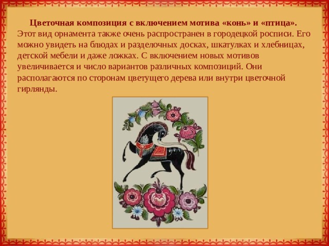 Цветочная композиция с включением мотива «конь» и «птица». Этот вид орнамента также очень распространен в городецкой росписи. Его можно увидеть на блюдах и разделочных досках, шкатулках и хлебницах, детской мебели и даже ложках. С включением новых мотивов увеличивается и число вариантов различных композиций. Они располагаются по сторонам цветущего дерева или внутри цветочной гирлянды. 