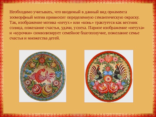 Необходимо учитывать, что вводимый в данный вид орнамента зооморфный мотив привносит определенную семантическую окраску. Так, изображение мотива «петух» или «конь» трактуется как вестник солнца, пожелание счастья, удачи, успеха. Парное изображение «петуха» и «курочки» символизирует семейное благополучие, пожелание семье счастья и множества детей. 