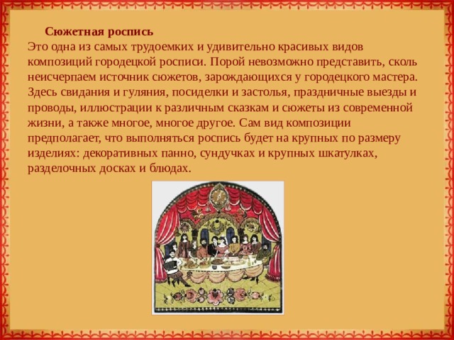 Сюжетная роспись  Это одна из самых трудоемких и удивительно красивых видов композиций городецкой росписи. Порой невозможно представить, сколь неисчерпаем источник сюжетов, зарождающихся у городецкого мастера. Здесь свидания и гуляния, посиделки и застолья, праздничные выезды и проводы, иллюстрации к различным сказкам и сюжеты из современной жизни, а также многое, многое другое. Сам вид композиции предполагает, что выполняться роспись будет на крупных по размеру изделиях: декоративных панно, сундучках и крупных шкатулках, разделочных досках и блюдах. 