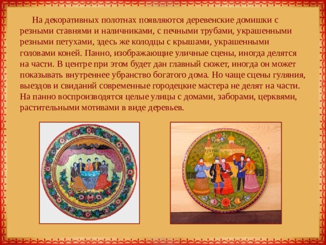 На декоративных полотнах появляются деревенские домишки с резными ставнями и наличниками, с печными трубами, украшенными резными петухами, здесь же колодцы с крышами, украшенными головами коней. Панно, изображающие уличные сцены, иногда делятся на части. В центре при этом будет дан главный сюжет, иногда он может показывать внутреннее убранство богатого дома. Но чаще сцены гуляния, выездов и свиданий современные городецкие мастера не делят на части. На панно воспроизводятся целые улицы с домами, заборами, церквями, растительными мотивами в виде деревьев. 