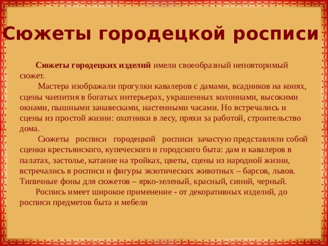 Сюжеты городецкой росписи Сюжеты городецких изделий имели своеобразный неповторимый сюжет.  Мастера изображали прогулки кавалеров с дамами, всадников на конях, сцены чаепития в богатых интерьерах, украшенных колоннами, высокими окнами, пышными занавесками, настенными часами. Но встречались и сцены из простой жизни: охотники в лесу, пряхи за работой, строительство дома.   Сюжеты   росписи   городецкой   росписи  зачастую представляли собой сценки крестьянского, купеческого и городского быта: дам и кавалеров в палатах, застолье, катание на тройках, цветы, сцены из народной жизни, встречались в росписи и фигуры экзотических животных – барсов, львов. Типичные фоны для сюжетов – ярко-зеленый, красный, синий, черный. Роспись имеет широкое применение - от декоративных изделий, до росписи предметов быта и мебели 