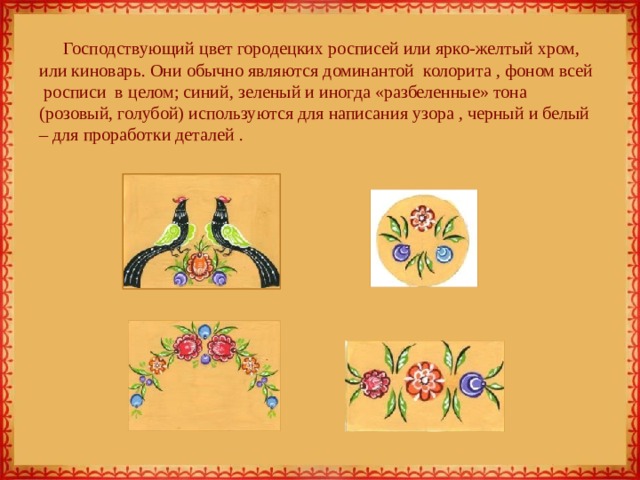 Господствующий цвет городецких росписей или ярко-желтый хром, или киноварь. Они обычно являются доминантой  колорита , фоном всей  росписи  в целом; синий, зеленый и иногда «разбеленные» тона (розовый, голубой) используются для написания узора , черный и белый – для проработки деталей .   