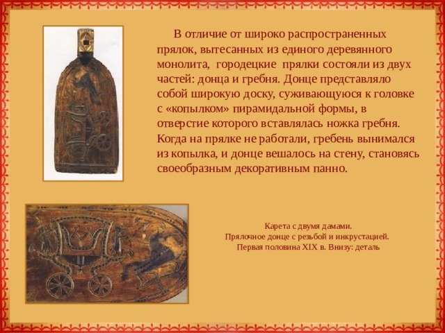 В отличие от широко распространенных прялок, вытесанных из единого деревянного монолита,  городецкие  прялки состояли из двух частей: донца и гребня. Донце представляло собой широкую доску, суживающуюся к головке с «копылком» пирамидальной формы, в отверстие которого вставлялась ножка гребня. Когда на прялке не работали, гребень вынимался из копылка, и донце вешалось на стену, становясь своеобразным декоративным панно. Карета с двумя дамами.  Прялочное донце с резьбой и инкрустацией.  Первая половина XIX в. Внизу: деталь   