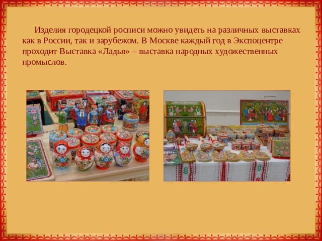 Изделия городецкой росписи можно увидеть на различных выставках как в России, так и зарубежом. В Москве каждый год в Экспоцентре проходит Выставка «Ладья» – выставка народных художественных промыслов. 