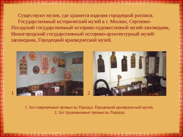 Существуют музеи, где хранятся изделия городецкой росписи. Государственный исторический музей в г. Москве, Сергиево-Посадский государственный историко-художественнй музей-заповедник, Нижегородский государственный историко-архитектурный музей-заповедник, Городецкий краеведческий музей. 1 2 1. Зал современные промыслы Городца. Городецкий краеведческий музей.  2. Зал традиционные промыслы Городца. 