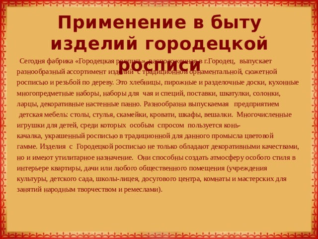 Применение в быту изделий городецкой росписи Сегодня фабрика «Городецкая роспись», расположенная в г.Городец, выпускает разнообразный ассортимент изделий  с традиционной орнаментальной, сюжетной росписью и резьбой по дереву. Это хлебницы, пирожные и разделочные доски, кухонные многопредметные наборы, наборы для  чая и специй, поставки, шкатулки, солонки, ларцы, декоративные настенные панно. Разнообразна выпускаемая   предприятием   детская мебель: столы, стулья, скамейки, кровати, шкафы, вешалки.  Многочисленные игрушки для детей, среди которых  особым  спросом  пользуется конь-качалка, украшенный росписью в традиционной для данного промысла цветовой гамме. Изделия  с  Городецкой росписью не только обладают декоративными качествами, но и имеют утилитарное назначение.  Они способны создать атмосферу особого стиля в интерьере квартиры, дачи или любого общественного помещения (учреждения  культуры, детского сада, школы-лицея, досугового центра, комнаты и мастерских для занятий народным творчеством и ремеслами). 