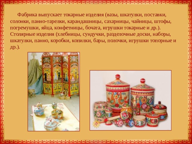 Фабрика выпускает токарные изделия (вазы, шкатулки, поставки, солонки, панно-тарелки, карандашницы, сахарницы, чайницы, штофы, погремушки, яйца, конфетницы, бочата, игрушки токарные и др.). Столярные изделия (хлебницы, сундучки, разделочные доски, наборы, шкатулки, панно, коробки, копилки, бары, полочки, игрушки топорные и др.).   