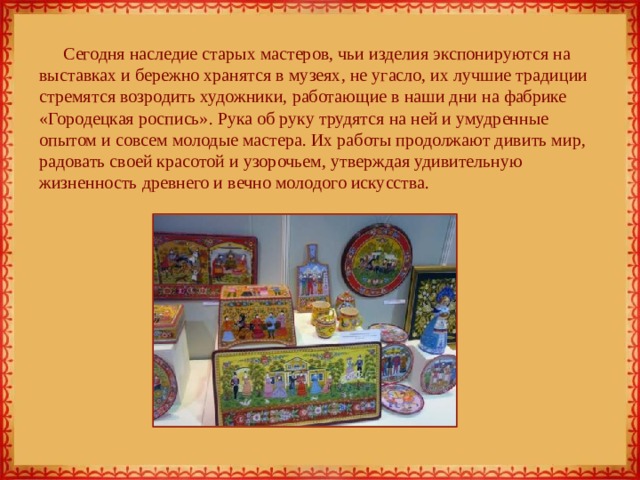Сегодня наследие старых мастеров, чьи изделия экспонируются на выставках и бережно хранятся в музеях, не угасло, их лучшие традиции стремятся возродить художники, работающие в наши дни на фабрике «Городецкая роспись». Рука об руку трудятся на ней и умудренные опытом и совсем молодые мастера. Их работы продолжают дивить мир, радовать своей красотой и узорочьем, утверждая удивительную жизненность древнего и вечно молодого искусства. 