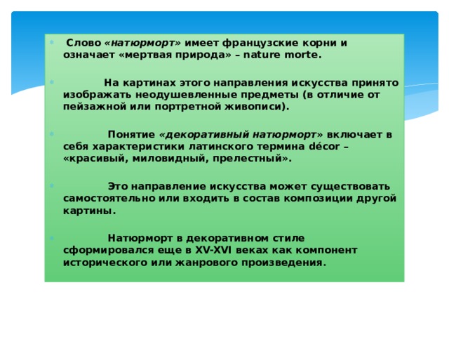  Слово «натюрморт» имеет французские корни и означает «мертвая природа» – nature morte.   На картинах этого направления искусства принято изображать неодушевленные предметы (в отличие от пейзажной или портретной живописи).   Понятие «декоративный натюрморт » включает в себя характеристики латинского термина décor – «красивый, миловидный, прелестный».   Это направление искусства может существовать самостоятельно или входить в состав композиции другой картины.   Натюрморт в декоративном стиле сформировался еще в XV-XVI веках как компонент исторического или жанрового произведения . 
