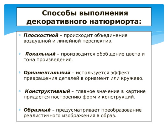  Способы выполнения декоративного натюрморта: Плоскостной – происходит объединение воздушной и линейной перспектив.  Локальный – производится обобщение цвета и тона произведения. Орнаментальный – используется эффект превращения деталей в орнамент или кружево.  Конструктивный – главное значение в картине придается построению форм и конструкций. Образный – предусматривает преобразование реалистичного изображения в образ. 