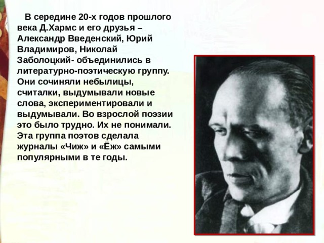     В середине 20-х годов прошлого века Д.Хармс и его друзья – Александр Введенский, Юрий Владимиров, Николай Заболоцкий- объединились в литературно-поэтическую группу. Они сочиняли небылицы, считалки, выдумывали новые слова, экспериментировали и выдумывали. Во взрослой поэзии это было трудно. Их не понимали. Эта группа поэтов сделала журналы «Чиж» и «Ёж» самыми популярными в те годы. 