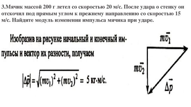 3.Мячик массой 200 г летел со скоростью 20 м/с. После удара о стенку он отскочил под прямым углом к прежнему направлению со скоростью 15 м/с. Найдите модуль изменения импульса мячика при ударе. 