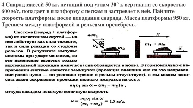 4.Снаряд массой 50 кг, летящий под углам 30° к вертикали со скоростью 600 м/с, попадает в платформу с пескам и застревает в ней. Найдите скорость платформы после попадания снаряда. Масса платформы 950 кг. Трением между платформой и рельсами пренебречь. 