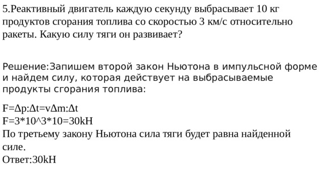 5.Реактивный двигатель каждую секунду выбрасывает 10 кг продуктов сгорания топлива со скоростью 3 км/с относительно ракеты. Какую силу тяги он развивает? Решение:Запишем второй закон Ньютона в импульсной форме и найдем силу, которая действует на выбрасываемые продукты сгорания топлива: F=∆p:∆t=v∆m:∆t F=3*10^3*10=30kH По третьему закону Ньютона сила тяги будет равна найденной силе. Ответ:30kH 