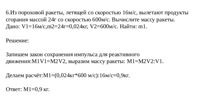 6.Из пороховой ракеты, летящей со скоростью 16м/с, вылетают продукты сгорания массой 24г со скоростью 600м/с. Вычислите массу ракеты. Дано: V1=16м/с,m2=24г=0,024кг, V2=600м/с. Найти: m1. Решение: Запишем закон сохранения импульса для реактивного движения:M1V1=M2V2, выразим массу ракеты: M1=M2V2:V1. Делаем расчёт:M1=(0,024кг*600 м/с):16м/с=0,9кг. Ответ: M1=0,9 кг. 