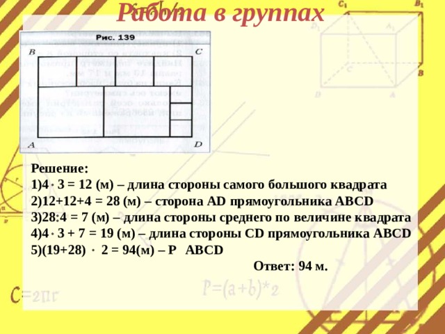 Работа в группах Решение: 4  3 = 12 (м) – длина стороны самого большого квадрата 12+12+4 = 28 (м) – сторона AD прямоугольника ABCD 28  4 = 7 ( м) – длина стороны среднего по величине квадрата 4  3 + 7 = 19 (м) – длина стороны CD прямоугольника ABCD (19+28)  2 = 94(м) – P ABCD      Ответ: 94 м. 