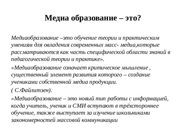 Медиа образование – это? Медиаобразование –это обучение теории и практическим умениям для овладения современных масс- медиа,которые рассматриваются как часть специфической области знаний в педагогической теории и практике». «Медиаобразование означает критическое мышление , существенный элемент развития которого – создание учениками собственной медиа продукции. ( С.Файлитзен). «Медиаобразование – это новый тип работы с информацией, когда учитель, ученик и СМИ вступают в трёхстороннее обучение, также выступает за изучение школьниками закономерностей массовой коммуникации 